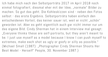 Ich habe mich nach den Selbstportr�ts 2017 im April 2018 noch einmal fotografiert, diesmal eher mit der Idee, �normale� Bilder zu  machen. So gut das geht. Die Kohleskizzen sind - neben den Fotos selbst - das erste Ergebnis. Selbstportr�ts haben einfach den  entscheidenen Vorteil, das keiner sauer ist, weil er nicht �sch�n� geworden ist. Aber es geht eigentlich auch gar nicht immer nur um das eigene Bild. Cindy Sherman hat in einem Interview mal gesagt: �Everyone thinks these are self-portraits, but they aren�t meant to be. I just use myself as a model because I know I can push myself to extremes, make each shot as ugly or goofy or silly as possible.� (Michael Small (1987): �Photographer Cindy Sherman Shoots Her Best Model - Herself� People, 30. November 1987.)