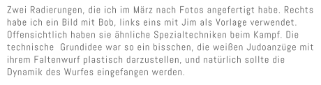 Zwei Radierungen, die ich im M�rz nach Fotos angefertigt habe. Rechts habe ich ein Bild mit Bob, links eins mit Jim als Vorlage verwendet. Offensichtlich haben sie �hnliche Spezialtechniken beim Kampf. Die technische  Grundidee war so ein bisschen, die wei�en Judoanz�ge mit ihrem Faltenwurf plastisch darzustellen, und nat�rlich sollte die Dynamik des Wurfes eingefangen werden.