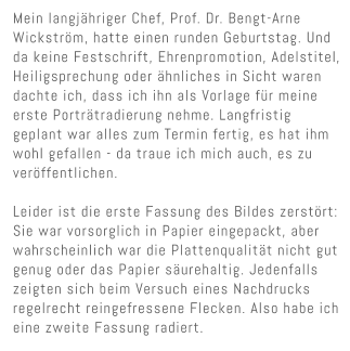 Mein langj�hriger Chef, Prof. Dr. Bengt-Arne Wickstr�m, hatte einen runden Geburtstag. Und da keine Festschrift, Ehrenpromotion, Adelstitel, Heiligsprechung oder �hnliches in Sicht waren dachte ich, dass ich ihn als Vorlage f�r meine erste Portr�tradierung nehme. Langfristig geplant war alles zum Termin fertig, es hat ihm wohl gefallen - da traue ich mich auch, es zu ver�ffentlichen.   Leider ist die erste Fassung des Bildes zerst�rt: Sie war vorsorglich in Papier eingepackt, aber wahrscheinlich war die Plattenqualit�t nicht gut genug oder das Papier s�urehaltig. Jedenfalls zeigten sich beim Versuch eines Nachdrucks regelrecht reingefressene Flecken. Also habe ich eine zweite Fassung radiert.